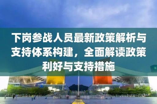 下崗參戰(zhàn)人員最新政策解析與支持體系構(gòu)建，全面解讀政策利好與支持措施