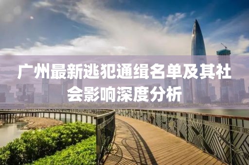 廣州最新逃犯通緝名單及其社會(huì)影響深度分析