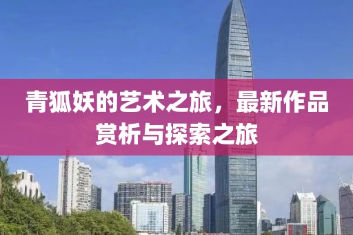 青狐妖的藝術(shù)之旅，最新作品賞析與探索之旅
