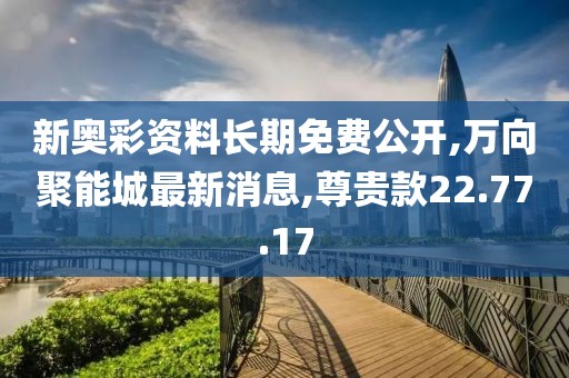 新奧彩資料長期免費公開,萬向聚能城最新消息,尊貴款22.77.17