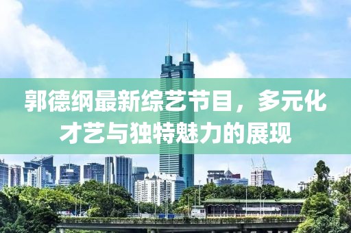 郭德綱最新綜藝節目，多元化才藝與獨特魅力的展現