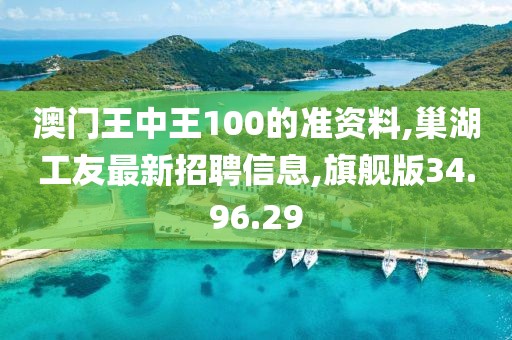 澳門王中王100的準資料,巢湖工友最新招聘信息,旗艦版34.96.29