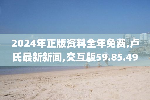 2024年正版資料全年免費,盧氏最新新聞,交互版59.85.49