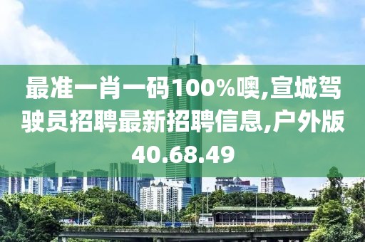 最準一肖一碼100%噢,宣城駕駛員招聘最新招聘信息,戶外版40.68.49