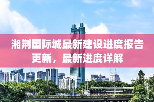 湘荊國(guó)際城最新建設(shè)進(jìn)度報(bào)告更新，最新進(jìn)度詳解
