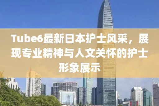 Tube6最新日本護士風采，展現專業精神與人文關懷的護士形象展示