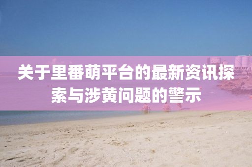 關于里番萌平臺的最新資訊探索與涉黃問題的警示