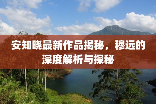 安知曉最新作品揭秘，穆遠(yuǎn)的深度解析與探秘