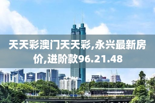 天天彩澳門天天彩,永興最新房價,進階款96.21.48