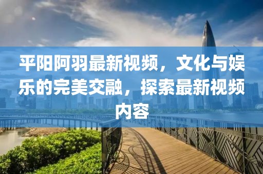 平陽阿羽最新視頻，文化與娛樂的完美交融，探索最新視頻內容
