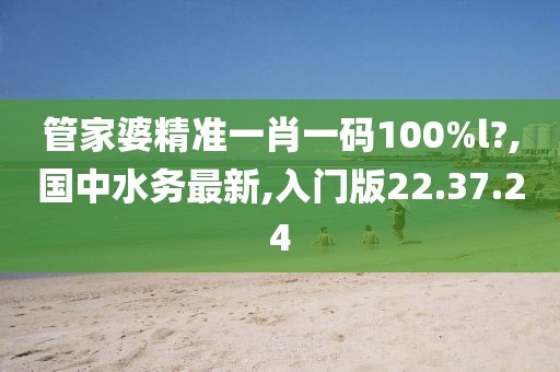 管家婆精準一肖一碼100%l?,國中水務最新,入門版22.37.24