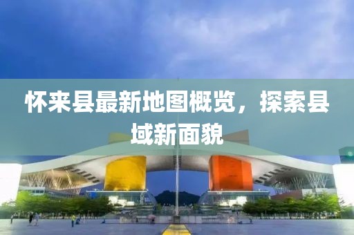 懷來縣最新地圖概覽，探索縣域新面貌