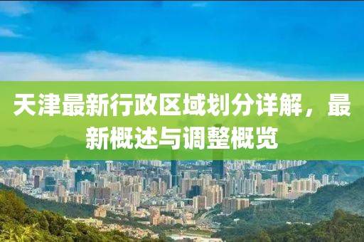 天津最新行政區(qū)域劃分詳解，最新概述與調(diào)整概覽