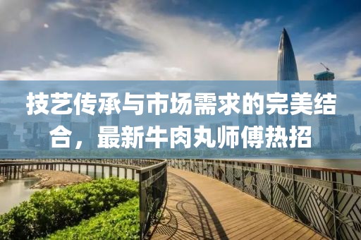 技藝傳承與市場需求的完美結合，最新牛肉丸師傅熱招