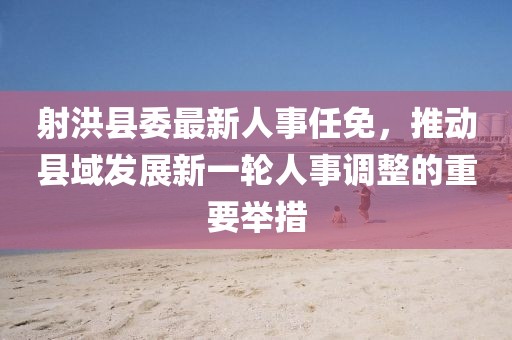 射洪縣委最新人事任免，推動縣域發展新一輪人事調整的重要舉措