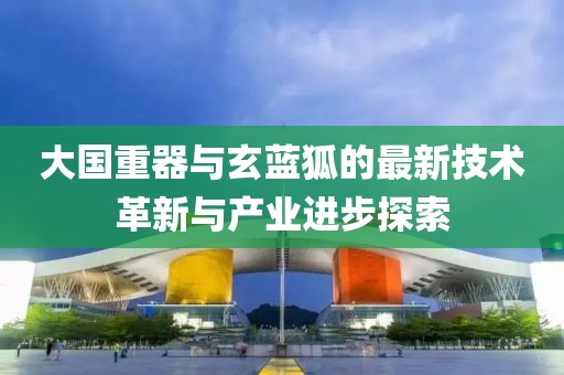 大國(guó)重器與玄藍(lán)狐的最新技術(shù)革新與產(chǎn)業(yè)進(jìn)步探索