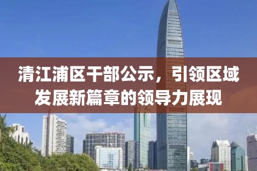 清江浦區(qū)干部公示，引領(lǐng)區(qū)域發(fā)展新篇章的領(lǐng)導(dǎo)力展現(xiàn)