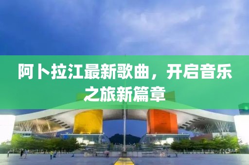 阿卜拉江最新歌曲，開啟音樂之旅新篇章