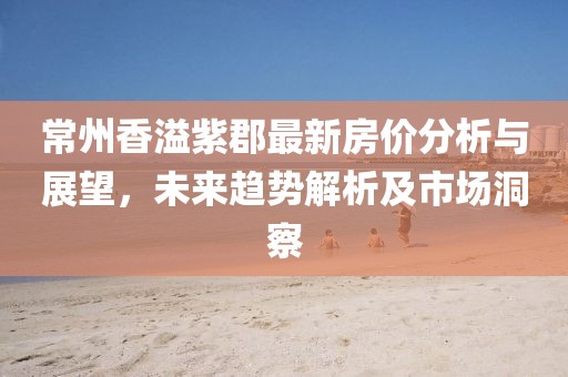 常州香溢紫郡最新房價(jià)分析與展望，未來趨勢解析及市場洞察