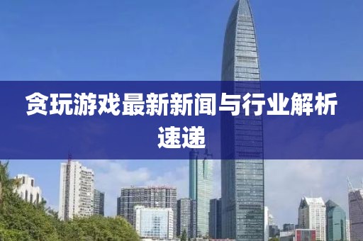 貪玩游戲最新新聞與行業解析速遞
