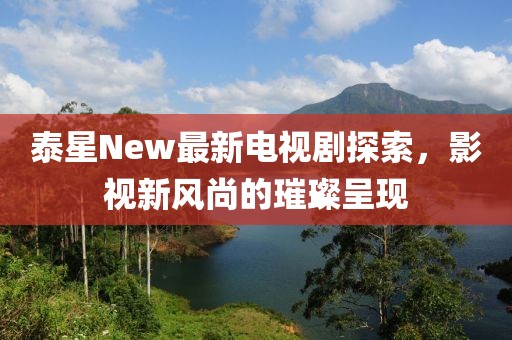 泰星New最新電視劇探索，影視新風尚的璀璨呈現