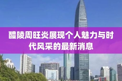 醴陵周旺炎展現(xiàn)個(gè)人魅力與時(shí)代風(fēng)采的最新消息