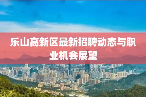 樂山高新區最新招聘動態與職業機會展望