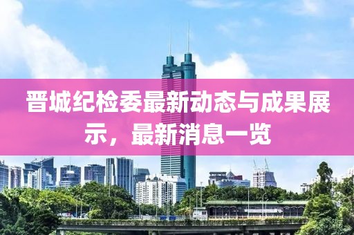 晉城紀檢委最新動態與成果展示，最新消息一覽