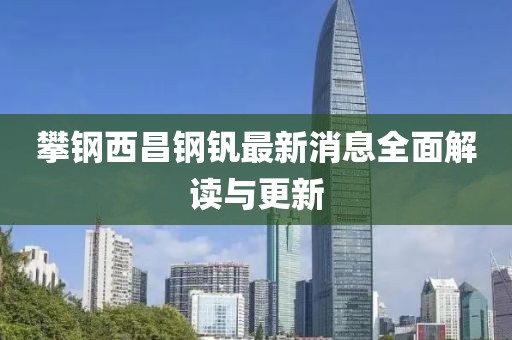 攀鋼西昌鋼釩最新消息全面解讀與更新