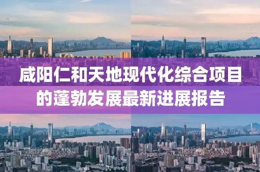 咸陽仁和天地現(xiàn)代化綜合項(xiàng)目的蓬勃發(fā)展最新進(jìn)展報(bào)告