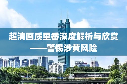 超清畫質里番深度解析與欣賞——警惕涉黃風險