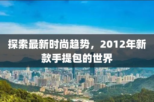 探索最新時尚趨勢，2012年新款手提包的世界