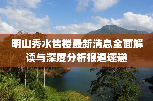 明山秀水售樓最新消息全面解讀與深度分析報(bào)道速遞