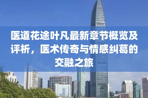 醫道花途葉凡最新章節概覽及評析，醫術傳奇與情感糾葛的交融之旅