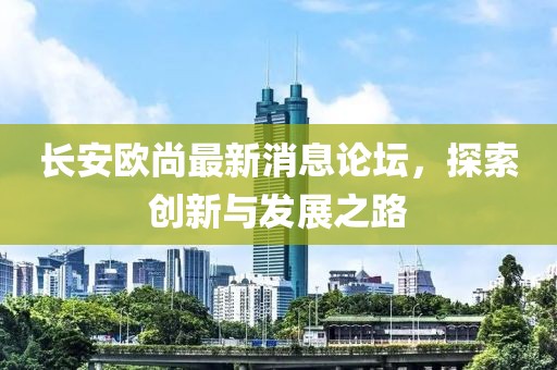 長安歐尚最新消息論壇，探索創新與發展之路