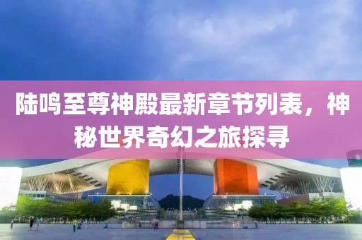 陸鳴至尊神殿最新章節(jié)列表，神秘世界奇幻之旅探尋