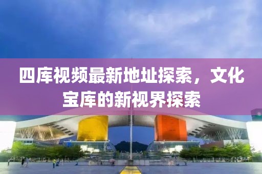 四庫視頻最新地址探索，文化寶庫的新視界探索