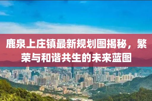 鹿泉上莊鎮最新規劃圖揭秘，繁榮與和諧共生的未來藍圖