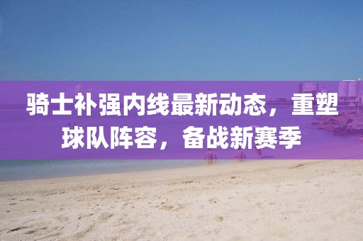 騎士補強內線最新動態，重塑球隊陣容，備戰新賽季