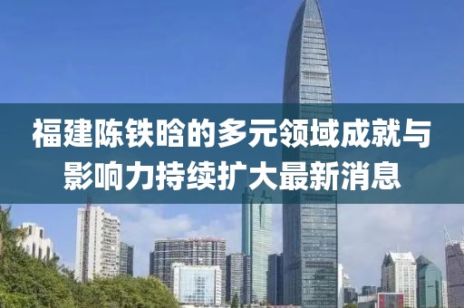 福建陳鐵晗的多元領域成就與影響力持續(xù)擴大最新消息