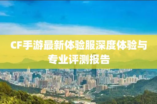 CF手游最新體驗服深度體驗與專業評測報告