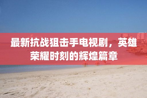 最新抗戰狙擊手電視劇，英雄榮耀時刻的輝煌篇章