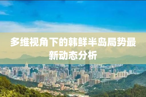 多維視角下的韓鮮半島局勢最新動態分析