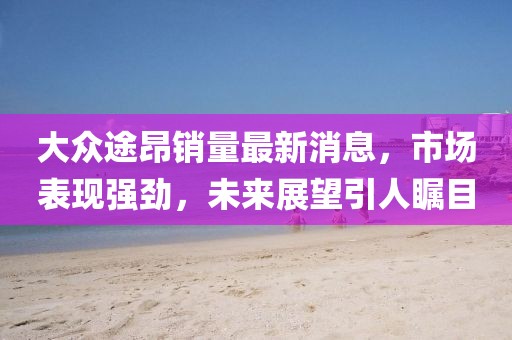 大眾途昂銷量最新消息，市場表現強勁，未來展望引人矚目