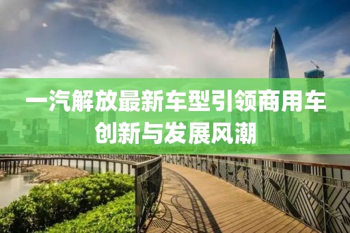 一汽解放最新車型引領(lǐng)商用車創(chuàng)新與發(fā)展風(fēng)潮