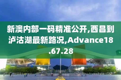新澳內部一碼精準公開,西昌到瀘沽湖最新路況,Advance18.67.28