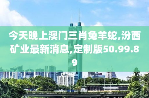 今天晚上澳門(mén)三肖兔羊蛇,汾西礦業(yè)最新消息,定制版50.99.89