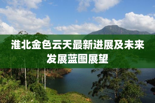 淮北金色云天最新進(jìn)展及未來發(fā)展藍(lán)圖展望