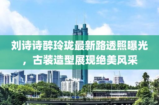 劉詩詩醉玲瓏最新路透照曝光，古裝造型展現(xiàn)絕美風(fēng)采