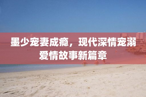 墨少寵妻成癮，現(xiàn)代深情寵溺愛情故事新篇章